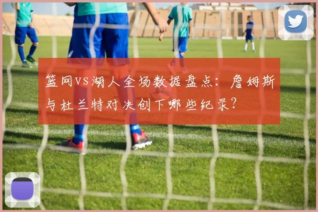 篮网vs湖人全场数据盘点：詹姆斯与杜兰特对决创下哪些纪录？