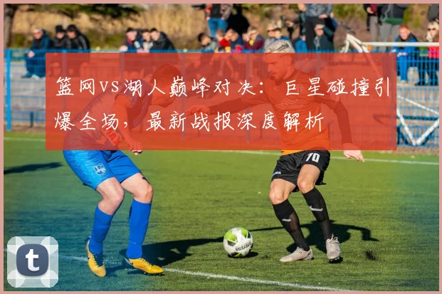 篮网vs湖人巅峰对决：巨星碰撞引爆全场，最新战报深度解析