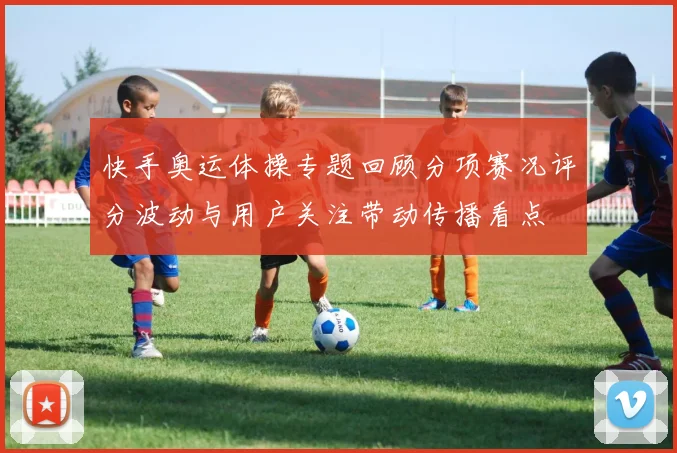 快手奥运体操专题回顾分项赛况评分波动与用户关注带动传播看点